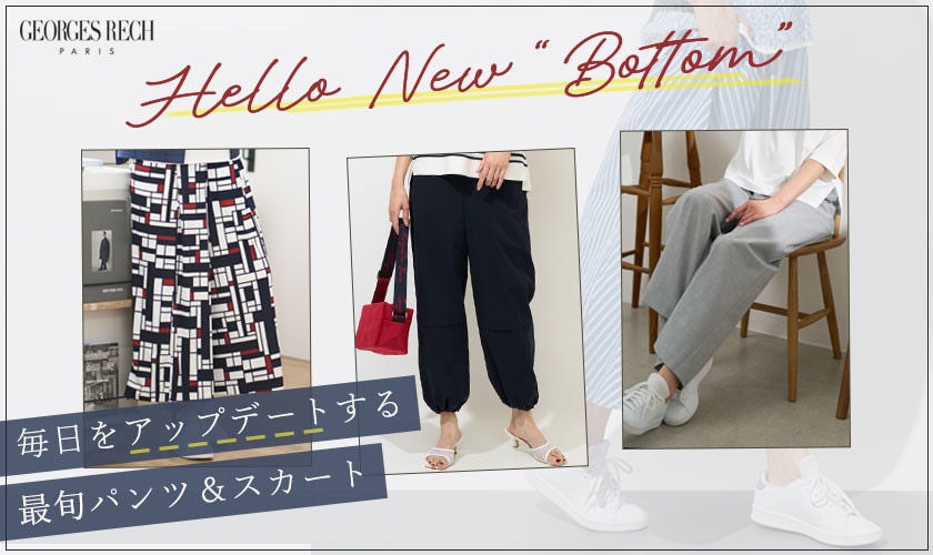 「Hello New Bottom」 新しいシーズンの到来。コーディネートの鮮度を上げるなら、まずはボトムをアップデート！ 履くだけで自信が持てる美脚パンツや、歩く度に気分が上がる主役級デザインスカートなど 今すぐ取り入れたい最旬ボトムをご紹介。
